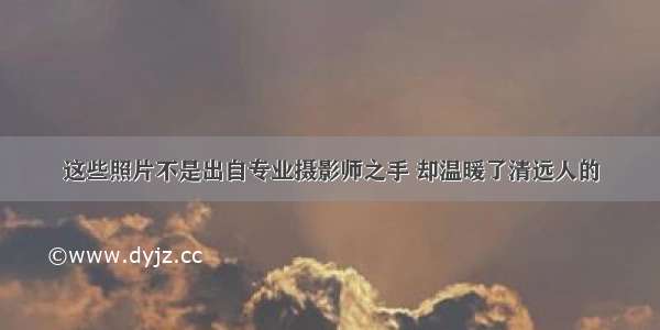 这些照片不是出自专业摄影师之手 却温暖了清远人的