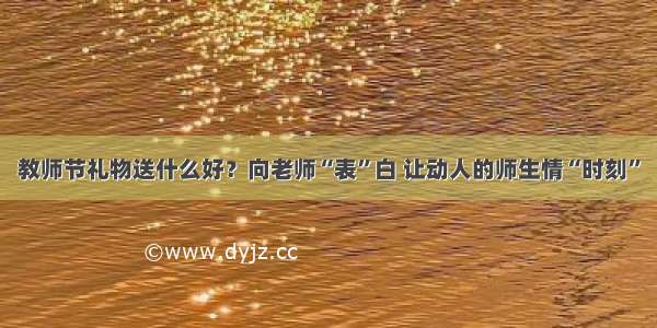 教师节礼物送什么好？向老师“表”白 让动人的师生情“时刻”