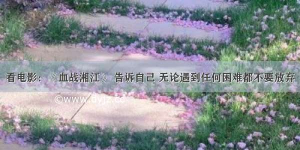 看电影：《血战湘江》 告诉自己 无论遇到任何困难都不要放弃