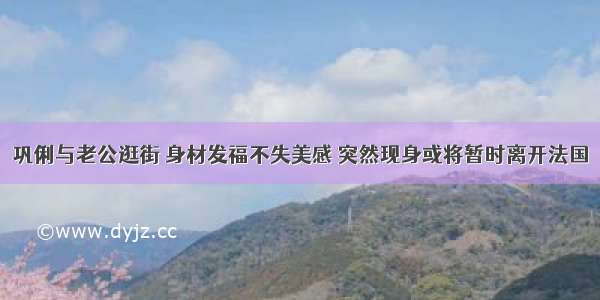 巩俐与老公逛街 身材发福不失美感 突然现身或将暂时离开法国