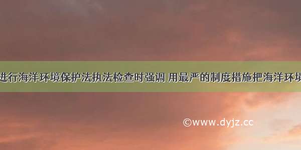 王晨在浙江进行海洋环境保护法执法检查时强调 用最严的制度措施把海洋环境保护好发展