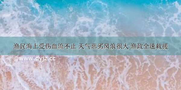 渔民海上受伤血流不止 天气恶劣风浪很大 渔政全速救援