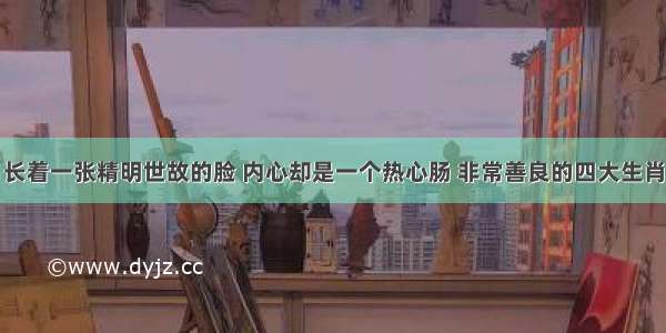 长着一张精明世故的脸 内心却是一个热心肠 非常善良的四大生肖