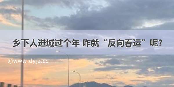 乡下人进城过个年 咋就“反向春运”呢？