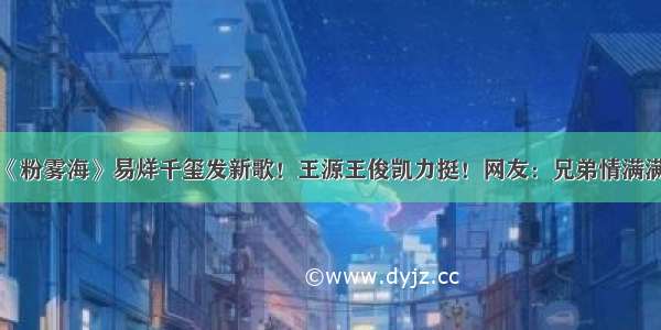 《粉雾海》易烊千玺发新歌！王源王俊凯力挺！网友：兄弟情满满！