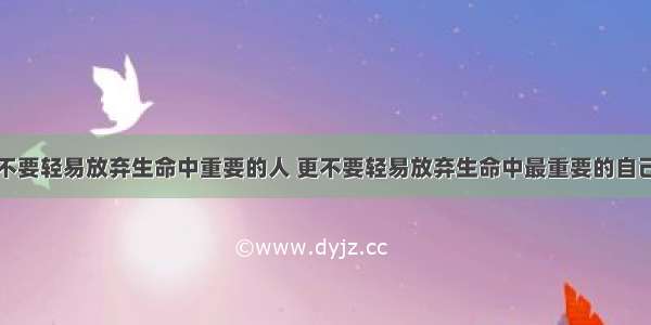 不要轻易放弃生命中重要的人 更不要轻易放弃生命中最重要的自己