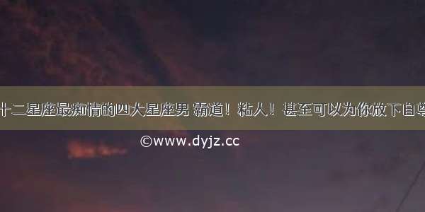 十二星座最痴情的四大星座男 霸道！粘人！甚至可以为你放下自尊