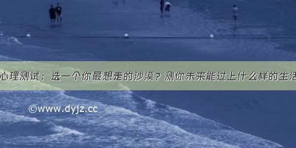 心理测试：选一个你最想走的沙漠？测你未来能过上什么样的生活