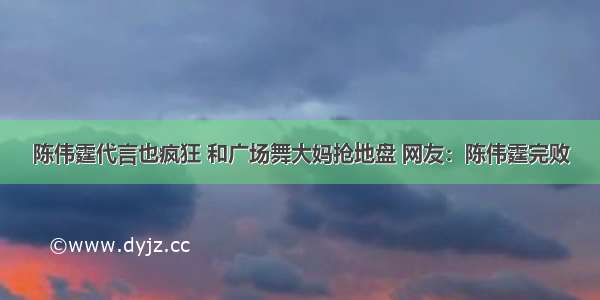 陈伟霆代言也疯狂 和广场舞大妈抢地盘 网友：陈伟霆完败