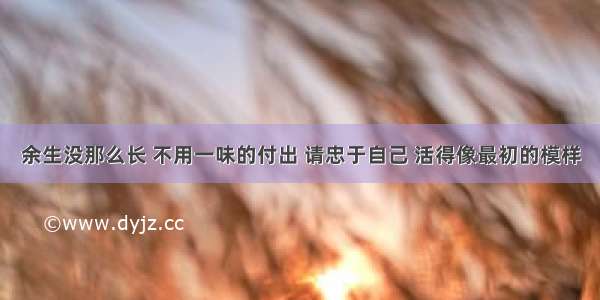 余生没那么长 不用一味的付出 请忠于自己 活得像最初的模样