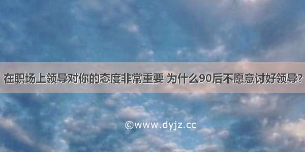 在职场上领导对你的态度非常重要 为什么90后不愿意讨好领导？