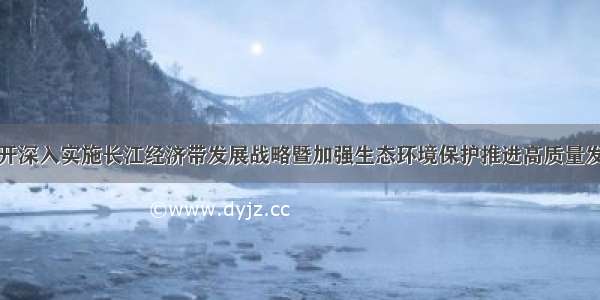 长沙召开深入实施长江经济带发展战略暨加强生态环境保护推进高质量发展大会