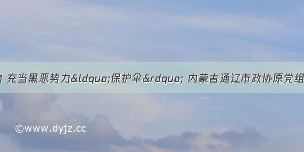 非法收受巨额财物 充当黑恶势力“保护伞” 内蒙古通辽市政协原党组书记 主席高忱严