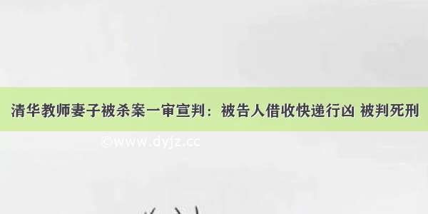 清华教师妻子被杀案一审宣判：被告人借收快递行凶 被判死刑