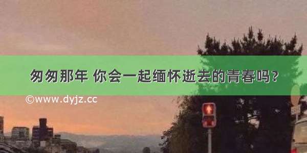 匆匆那年 你会一起缅怀逝去的青春吗？