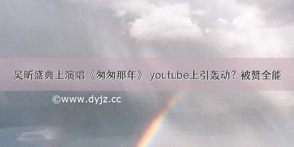 吴昕盛典上演唱《匆匆那年》 youtube上引轰动？被赞全能