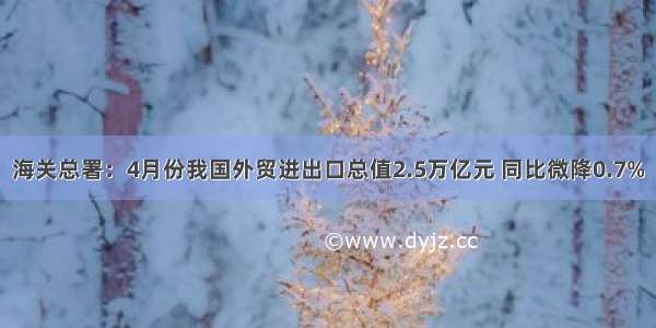 海关总署：4月份我国外贸进出口总值2.5万亿元 同比微降0.7%