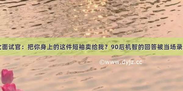 女面试官：把你身上的这件短袖卖给我？90后机智的回答被当场录用