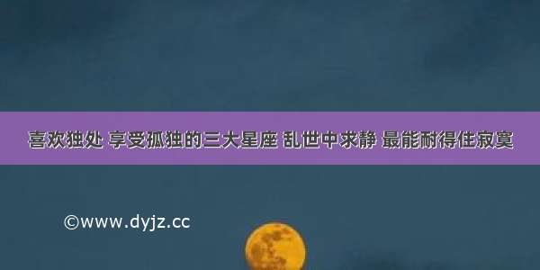 喜欢独处 享受孤独的三大星座 乱世中求静 最能耐得住寂寞