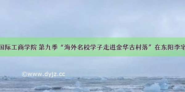 联姻国际工商学院 第九季“海外名校学子走进金华古村落”在东阳李宅启幕