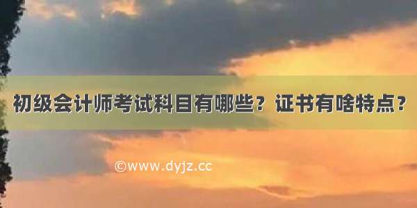 初级会计师考试科目有哪些？证书有啥特点？