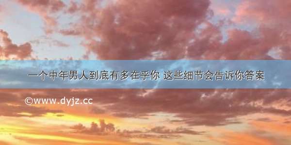 一个中年男人到底有多在乎你 这些细节会告诉你答案