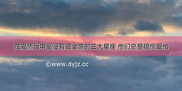 在爱情当中最没有安全感的三大星座 他们总是担惊受怕