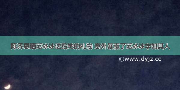 陈乔恩晒范冰冰送给她的礼物 意外暴露了范冰冰字如其人