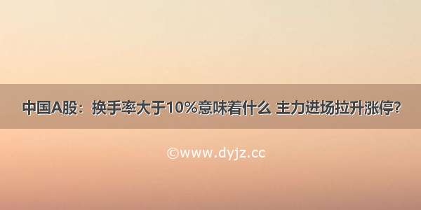 中国A股：换手率大于10%意味着什么 主力进场拉升涨停？