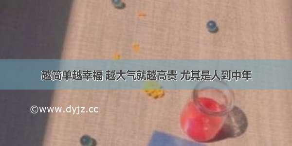 越简单越幸福 越大气就越高贵 尤其是人到中年