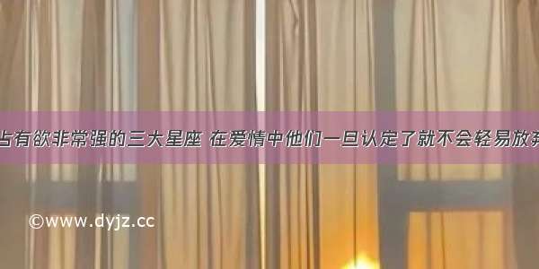 占有欲非常强的三大星座 在爱情中他们一旦认定了就不会轻易放弃