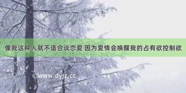 像我这种人就不适合谈恋爱 因为爱情会唤醒我的占有欲控制欲