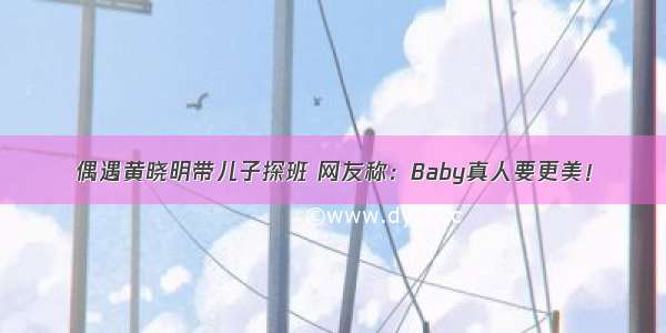 偶遇黄晓明带儿子探班 网友称：Baby真人要更美！