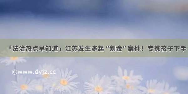 「法治热点早知道」江苏发生多起“割金”案件！专挑孩子下手