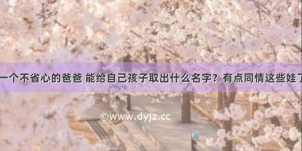 一个不省心的爸爸 能给自己孩子取出什么名字？有点同情这些娃了