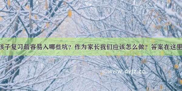 孩子复习最容易入哪些坑？作为家长我们应该怎么做？答案在这里！