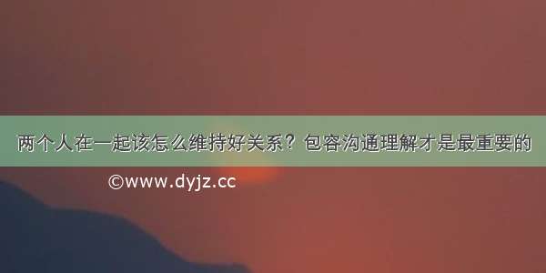 两个人在一起该怎么维持好关系？包容沟通理解才是最重要的