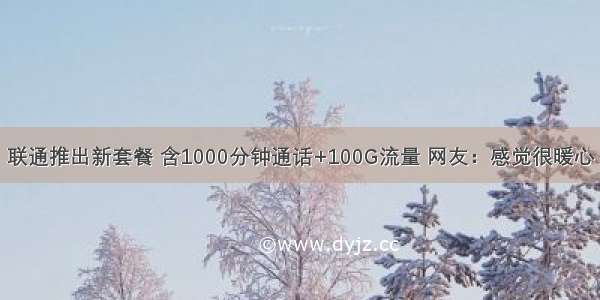 联通推出新套餐 含1000分钟通话+100G流量 网友：感觉很暖心