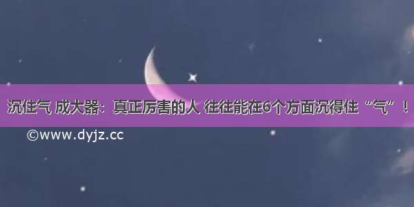 沉住气 成大器：真正厉害的人 往往能在6个方面沉得住“气”！