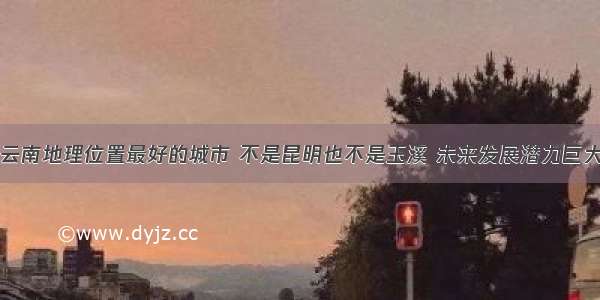 云南地理位置最好的城市 不是昆明也不是玉溪 未来发展潜力巨大