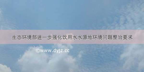 生态环境部进一步强化饮用水水源地环境问题整治要求