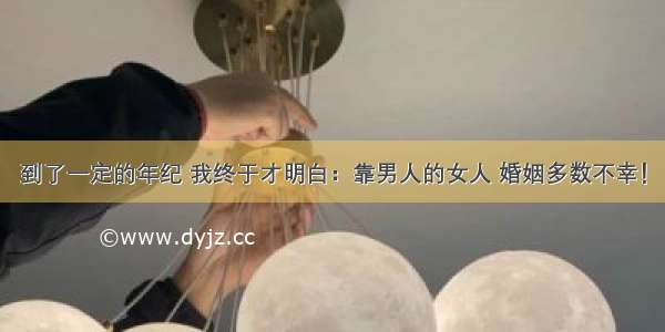 到了一定的年纪 我终于才明白：靠男人的女人 婚姻多数不幸！