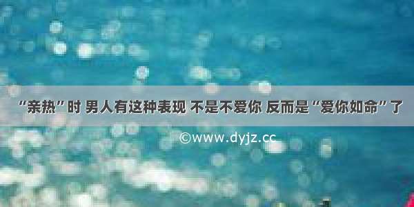 “亲热”时 男人有这种表现 不是不爱你 反而是“爱你如命”了