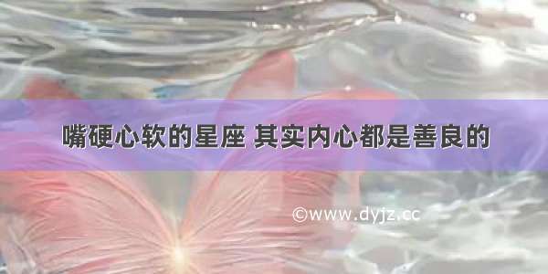 嘴硬心软的星座 其实内心都是善良的