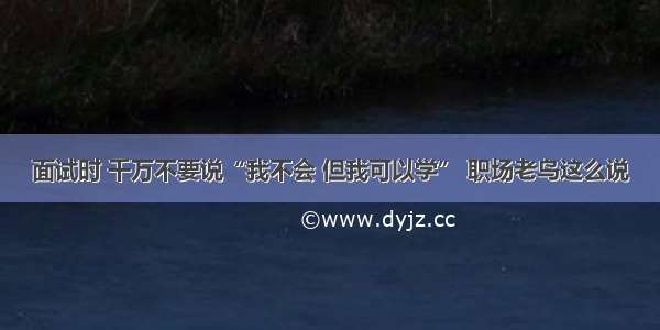 面试时 千万不要说“我不会 但我可以学” 职场老鸟这么说