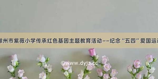 滁州市紫薇小学传承红色基因主题教育活动——纪念“五四”爱国运动