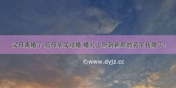 父母离婚了 后母亲又结婚 婚礼上听到新郎的名字我傻了！