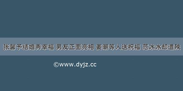 张馨予结婚秀幸福 男友正面亮相 姜潮等人送祝福 范冰冰却遭殃