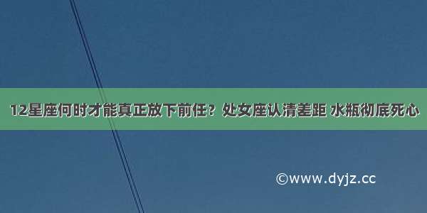 12星座何时才能真正放下前任？处女座认清差距 水瓶彻底死心