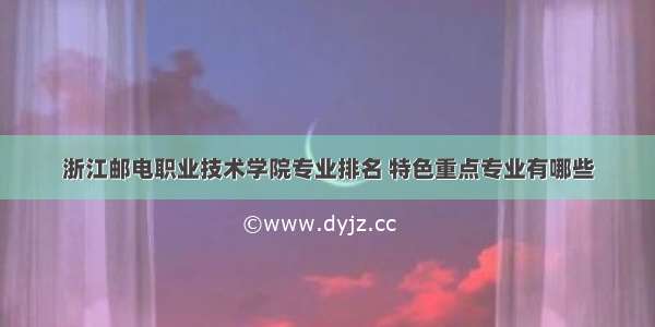 浙江邮电职业技术学院专业排名 特色重点专业有哪些